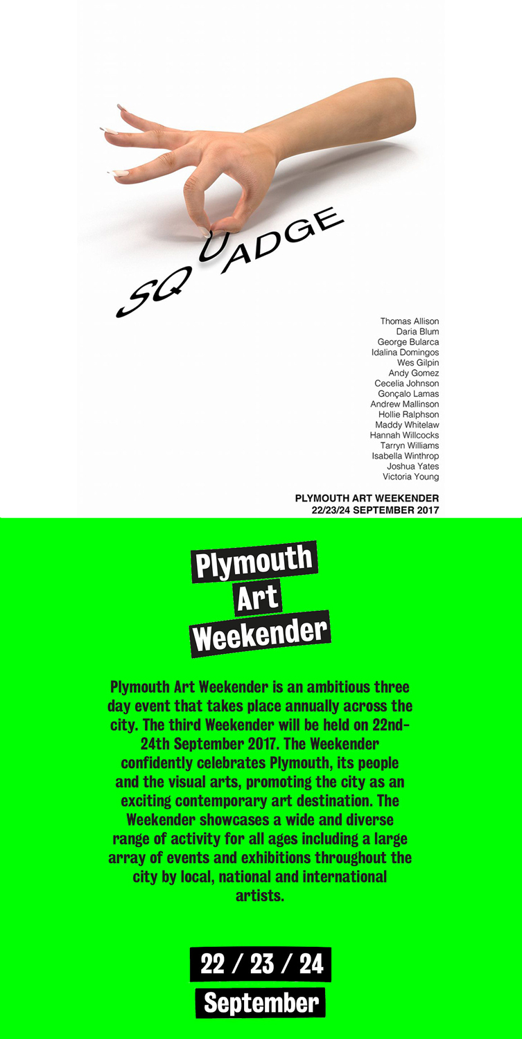 <hr /> <b>◎  [12.09.17]</b> 

Really excited to be exhibiting work in this - SQUADGE is part of Plymouth Art Weekender - a three day event that takes place across the city, bringing together lot’s of great venues and artists. We’re exhibiting work at Plymouth School of Creative Arts…  SQUADGE brings 18 London based artists down to the South West to showcase new, site responsive work within Plymouth School of Creative Arts. The artists themselves have been selected through their involvement in fortnightly group crit sessions, hosted at Central Saint Martins. http://plymouthartweekender.com 